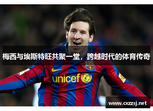 梅西与埃斯特旺共聚一堂，跨越时代的体育传奇